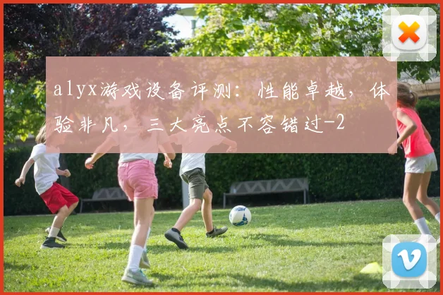 alyx游戏设备评测：性能卓越，体验非凡，三大亮点不容错过